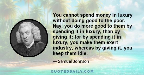 You cannot spend money in luxury without doing good to the poor. Nay, you do more good to them by spending it in luxury, than by giving it; for by spending it in luxury, you make them exert industry, whereas by giving