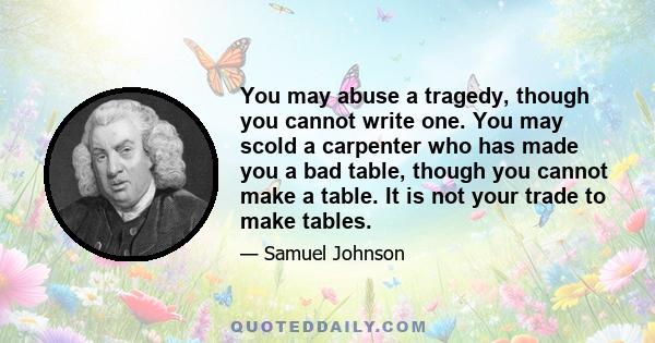 You may abuse a tragedy, though you cannot write one. You may scold a carpenter who has made you a bad table, though you cannot make a table. It is not your trade to make tables.