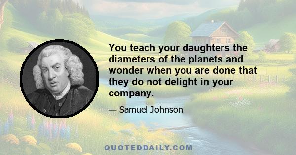 You teach your daughters the diameters of the planets and wonder when you are done that they do not delight in your company.