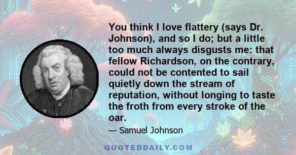 You think I love flattery (says Dr. Johnson), and so I do; but a little too much always disgusts me: that fellow Richardson, on the contrary, could not be contented to sail quietly down the stream of reputation, without 