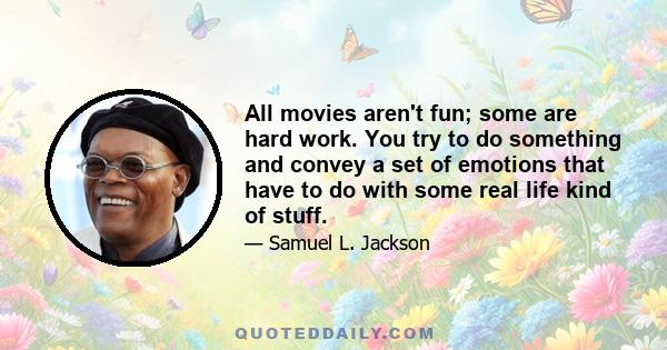 All movies aren't fun; some are hard work. You try to do something and convey a set of emotions that have to do with some real life kind of stuff.