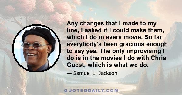 Any changes that I made to my line, I asked if I could make them, which I do in every movie. So far everybody's been gracious enough to say yes. The only improvising I do is in the movies I do with Chris Guest, which is 