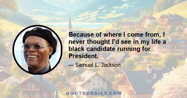 Because of where I come from, I never thought I'd see in my life a black candidate running for President.