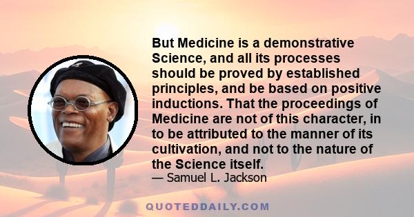 But Medicine is a demonstrative Science, and all its processes should be proved by established principles, and be based on positive inductions. That the proceedings of Medicine are not of this character, in to be