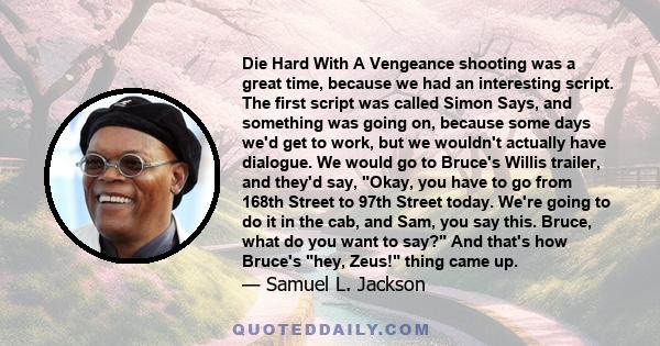 Die Hard With A Vengeance shooting was a great time, because we had an interesting script. The first script was called Simon Says, and something was going on, because some days we'd get to work, but we wouldn't actually 