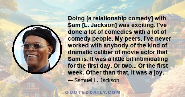 Doing [a relationship comedy] with Sam [L. Jackson] was exciting. I've done a lot of comedies with a lot of comedy people. My peers. I've never worked with anybody of the kind of dramatic caliber of movie actor that Sam 