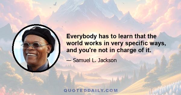 Everybody has to learn that the world works in very specific ways, and you're not in charge of it.