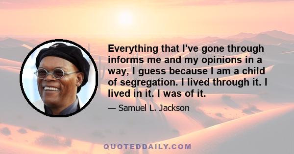 Everything that I've gone through informs me and my opinions in a way, I guess because I am a child of segregation. I lived through it. I lived in it. I was of it.