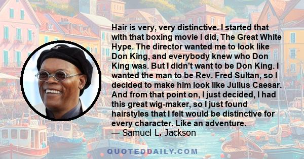 Hair is very, very distinctive. I started that with that boxing movie I did, The Great White Hype. The director wanted me to look like Don King, and everybody knew who Don King was. But I didn't want to be Don King. I