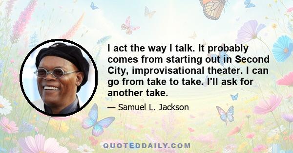 I act the way I talk. It probably comes from starting out in Second City, improvisational theater. I can go from take to take. I'll ask for another take.