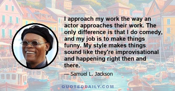 I approach my work the way an actor approaches their work. The only difference is that I do comedy, and my job is to make things funny. My style makes things sound like they're improvisational and happening right then