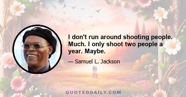 I don't run around shooting people. Much. I only shoot two people a year. Maybe.