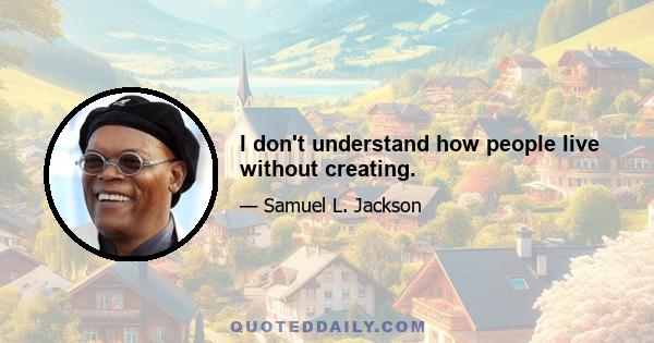 I don't understand how people live without creating.