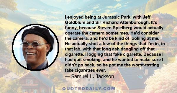 I enjoyed being at Jurassic Park, with Jeff Goldblum and Sir Richard Attenborough. It's funny, because Steven Spielberg would actually operate the camera sometimes. He'd consider the camera, and he'd be kind of looking