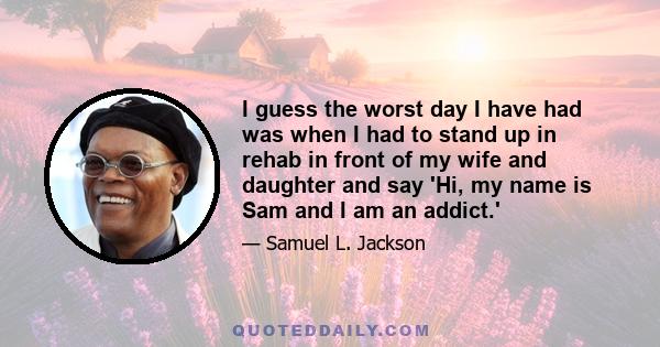 I guess the worst day I have had was when I had to stand up in rehab in front of my wife and daughter and say 'Hi, my name is Sam and I am an addict.'