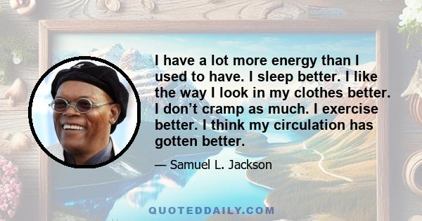 I have a lot more energy than I used to have. I sleep better. I like the way I look in my clothes better. I don’t cramp as much. I exercise better. I think my circulation has gotten better.