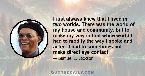 I just always knew that I lived in two worlds. There was the world of my house and community, but to make my way in that white world I had to modify the way I spoke and acted. I had to sometimes not make direct eye