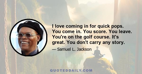 I love coming in for quick pops. You come in. You score. You leave. You're on the golf course. It's great. You don't carry any story.