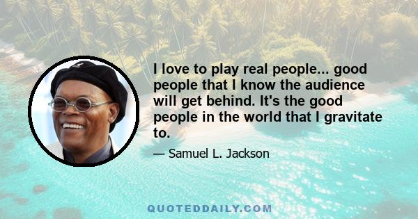 I love to play real people... good people that I know the audience will get behind. It's the good people in the world that I gravitate to.