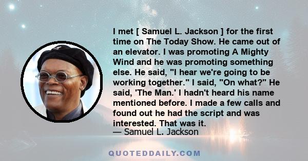 I met [ Samuel L. Jackson ] for the first time on The Today Show. He came out of an elevator. I was promoting A Mighty Wind and he was promoting something else. He said, I hear we're going to be working together. I