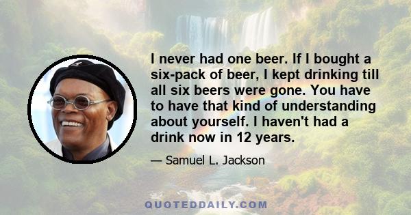 I never had one beer. If I bought a six-pack of beer, I kept drinking till all six beers were gone. You have to have that kind of understanding about yourself. I haven't had a drink now in 12 years.