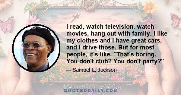 I read, watch television, watch movies, hang out with family. I like my clothes and I have great cars, and I drive those. But for most people, it's like, That's boring. You don't club? You don't party?