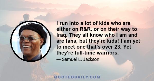 I run into a lot of kids who are either on R&R, or on their way to Iraq. They all know who I am and are fans, but they're kids! I am yet to meet one that's over 23. Yet they're full-time warriors.