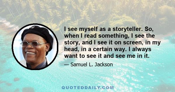 I see myself as a storyteller. So, when I read something, I see the story, and I see it on screen, in my head, in a certain way. I always want to see it and see me in it.