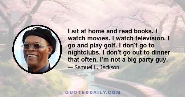 I sit at home and read books. I watch movies. I watch television. I go and play golf. I don't go to nightclubs. I don't go out to dinner that often. I'm not a big party guy.