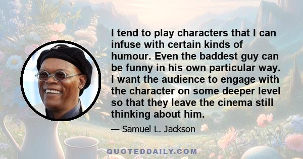 I tend to play characters that I can infuse with certain kinds of humour. Even the baddest guy can be funny in his own particular way. I want the audience to engage with the character on some deeper level so that they