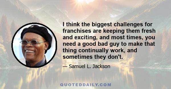 I think the biggest challenges for franchises are keeping them fresh and exciting, and most times, you need a good bad guy to make that thing continually work, and sometimes they don't.