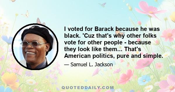 I voted for Barack because he was black. 'Cuz that's why other folks vote for other people - because they look like them... That's American politics, pure and simple.