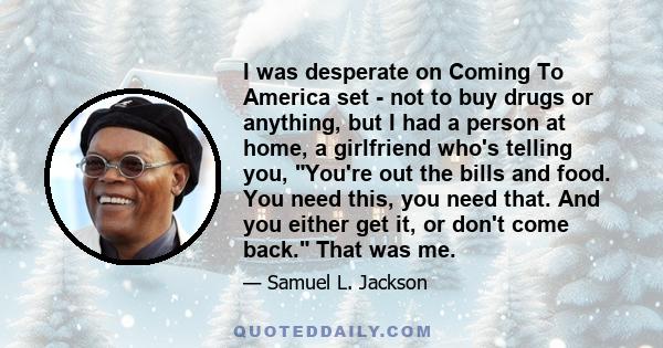 I was desperate on Coming To America set - not to buy drugs or anything, but I had a person at home, a girlfriend who's telling you, You're out the bills and food. You need this, you need that. And you either get it, or 