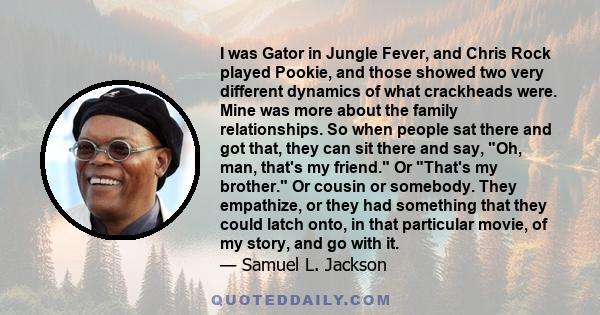 I was Gator in Jungle Fever, and Chris Rock played Pookie, and those showed two very different dynamics of what crackheads were. Mine was more about the family relationships. So when people sat there and got that, they