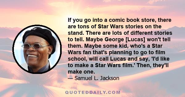 If you go into a comic book store, there are tons of Star Wars stories on the stand. There are lots of different stories to tell. Maybe George [Lucas] won't tell them. Maybe some kid, who's a Star Wars fan that's