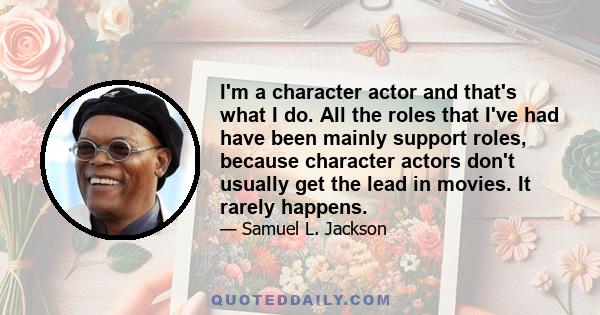 I'm a character actor and that's what I do. All the roles that I've had have been mainly support roles, because character actors don't usually get the lead in movies. It rarely happens.