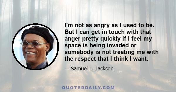 I'm not as angry as I used to be. But I can get in touch with that anger pretty quickly if I feel my space is being invaded or somebody is not treating me with the respect that I think I want.