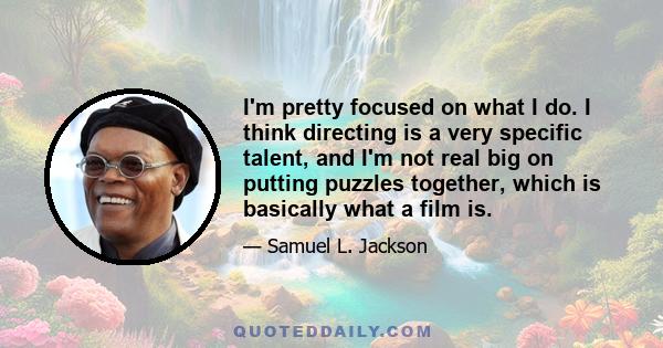 I'm pretty focused on what I do. I think directing is a very specific talent, and I'm not real big on putting puzzles together, which is basically what a film is.