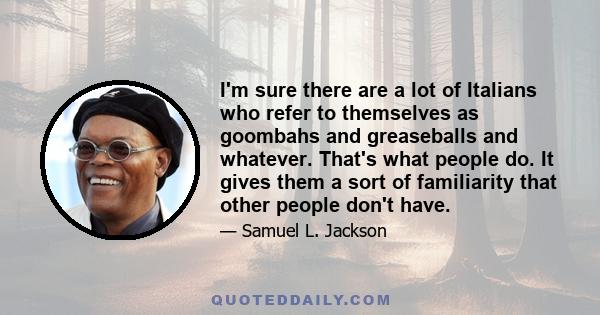 I'm sure there are a lot of Italians who refer to themselves as goombahs and greaseballs and whatever. That's what people do. It gives them a sort of familiarity that other people don't have.