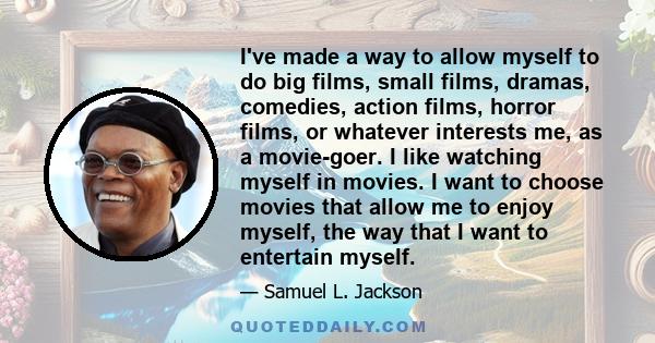 I've made a way to allow myself to do big films, small films, dramas, comedies, action films, horror films, or whatever interests me, as a movie-goer. I like watching myself in movies. I want to choose movies that allow 