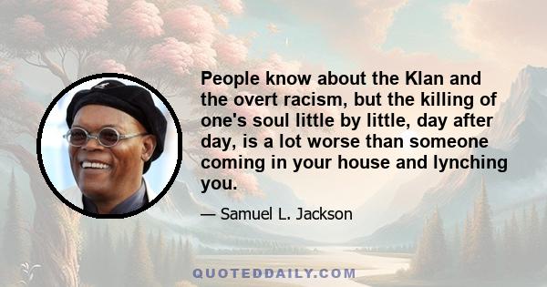 People know about the Klan and the overt racism, but the killing of one's soul little by little, day after day, is a lot worse than someone coming in your house and lynching you.