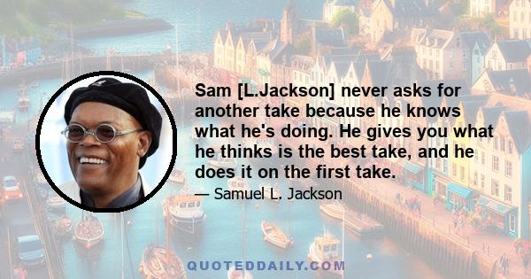 Sam [L.Jackson] never asks for another take because he knows what he's doing. He gives you what he thinks is the best take, and he does it on the first take.