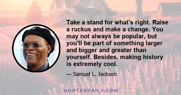 Take a stand for what's right. Raise a ruckus and make a change. You may not always be popular, but you'll be part of something larger and bigger and greater than yourself. Besides, making history is extremely cool.