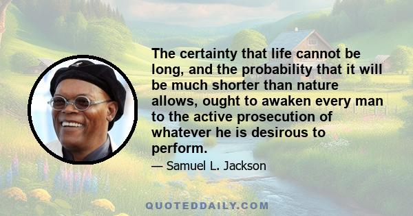 The certainty that life cannot be long, and the probability that it will be much shorter than nature allows, ought to awaken every man to the active prosecution of whatever he is desirous to perform.