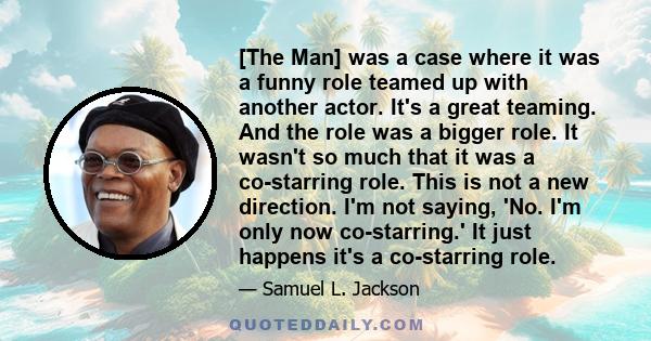 [The Man] was a case where it was a funny role teamed up with another actor. It's a great teaming. And the role was a bigger role. It wasn't so much that it was a co-starring role. This is not a new direction. I'm not