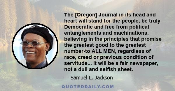 The [Oregon] Journal in its head and heart will stand for the people, be truly Democratic and free from political entanglements and machinations, believing in the principles that promise the greatest good to the