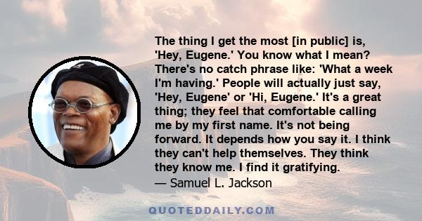 The thing I get the most [in public] is, 'Hey, Eugene.' You know what I mean? There's no catch phrase like: 'What a week I'm having.' People will actually just say, 'Hey, Eugene' or 'Hi, Eugene.' It's a great thing;