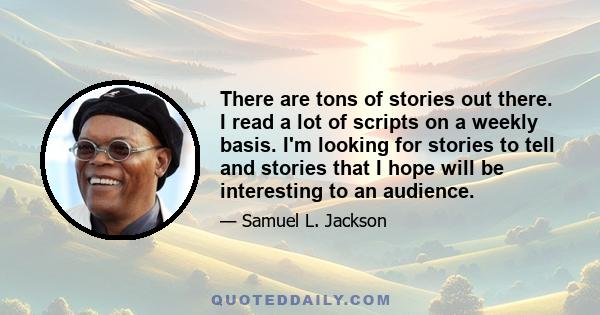 There are tons of stories out there. I read a lot of scripts on a weekly basis. I'm looking for stories to tell and stories that I hope will be interesting to an audience.