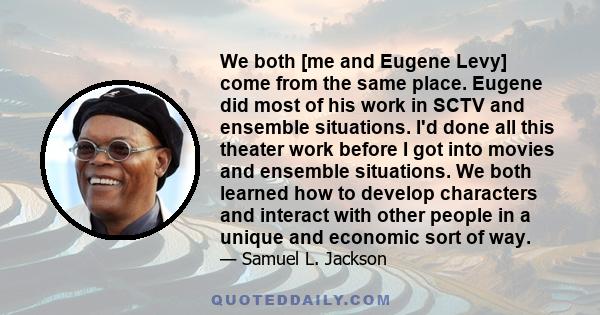 We both [me and Eugene Levy] come from the same place. Eugene did most of his work in SCTV and ensemble situations. I'd done all this theater work before I got into movies and ensemble situations. We both learned how to 