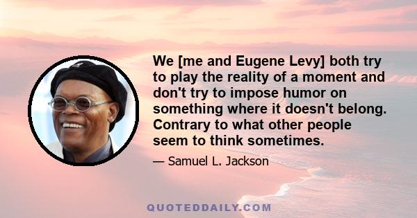 We [me and Eugene Levy] both try to play the reality of a moment and don't try to impose humor on something where it doesn't belong. Contrary to what other people seem to think sometimes.